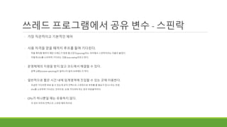 쓰레드 프로그램에서 공유 변수 - 스핀락
◦ 가장 직관적이고 기본적인 제어
◦ 사용 자격을 얻을 때까지 루프를 돌며 기다린다.
◦ 락을 획득할 때까지 해당 쓰레드가 빙빙 돌고있다(spinning)라는 의미에서 스핀락이라는 이름이 붙었다.
◦ 이렇게 CPU를 소모하며 기다리는 것을 busy wating이라고 한다.
◦ 운영체제의 지원을 받지 않고 코드에서 해결할 수 있다.
◦ 문맥 교환(Context switching)이 일어나지 않아 오버헤드가 적다.
◦ 일반적으로 짧은 시간 내에 임계영역에 진입할 수 있는 곳에 이용한다.
◦ 조금만 기다리면 바로 쓸 수 있는데 굳이 컨텍스트 스위칭으로 부하를 줄 필요가 있나? 라는 컨셉
◦ CPU를 소모하며 기다리는 것이므로, 오래 기다려야 하는 경우 비효율적이다.
◦ CPU가 하나뿐일 때는 유용하지 않다.
◦ 이 경우 어차피 컨텍스트 스위칭 해야 하므로
 