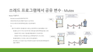 쓰레드 프로그램에서 공유 변수 - Mutex
◦ Mutex 이용하기
◦ Mutually Exclusive(상호 배타적)의 약자
◦ 세마포어에 속하는데, 특별히 카운트가 1인 락이다.
◦ 하나의 쓰레드만 임계 영역에 접근할 수 있도록 해준다
◦ Ex)
◦ 열쇠가 하나뿐이다. 열쇠를 얻은 쓰레드는 임계 영역의 코드를 실행할 수 있다.
◦ 열쇠를 누군가가 가지고 있으면 다른 쓰레드들은 임계 영역에 접근할 수 없다.
◦ 열쇠를 가져간 쓰레드가 열쇠를 반환할 때까지 기다려야 한다.
◦ 열쇠를 기다리는 쓰레드들은 block 상태에 들어간다. (자고 있다)
◦ 열쇠를 반환하고, 자고있는 쓰레드 중 하나를 깨운다.
◦ 깬 쓰레드는 다시 열쇠가 있는지 체크한 뒤, 열쇠가 있다면 임계 영역에 들어가
일을 수행한다.
 