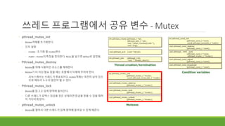 cond
쓰레드 프로그램에서 공유 변수 - Mutex
◦ pthread_mutex_init
◦ Mutex객체를 초기화한다.
◦ 인자 설명
◦ mutex : 초기화 할 mutex변수
◦ mattr : mutex의 특징을 정의한다. NULL을 넣으면 defaul로 설정됨.
◦ Pthread_mutex_destroy
◦ Mutex를 위해 사용하던 리소스를 해제한다.
◦ Mutex가 더 이상 필요 없을 때는 호출해서 삭제해 주어야 한다.
◦ 리눅스에서는 쓰레드가 종료되어도 mutex객체는 여전히 남아 있으
므로 메모리 누수의 원인이 될 수 있다.
◦ Pthread_mutex_lock
◦ Mutex를 잠그고 임계 영역에 들어간다.
◦ 다른 쓰레드가 뮤텍스 잠금을 얻은 상태라면 잠금을 얻을 수 있을 때까
지 기다리게 된다.
◦ pthread_mutex_unlock
◦ Mutex를 열어서 다른 쓰레드가 임계 영역에 들어갈 수 있게 해준다.
 
