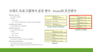 cond
쓰레드 프로그램에서 공유 변수 - Mutex와 조건변수
◦ pthread_cond_init
◦ 조건 변수를 초기화한다.
◦ 인자 설명
◦ cond : 조건 변수
◦ cattr : 조건 변수의 특징을 정의한다. NULL을 넣으면 default로 설정됨
◦ pthread_cond_destroy
◦ 조건변수에 할당된 리소스를 해제한다.
◦ pthread_cond_wait
◦ 시그널이 전달되기를 기다린다.
◦ 인자 설명
◦ Cond : 조건 변수
◦ Mutex : mutex
◦ pthread_cond_signal
◦ Cond 인자를 가지고 Wait중인 쓰레드 중 하나를 깨운다.
◦ Pthread_cond_broadcast
◦ cond 인자를 가지고 Wait 중인 모든 쓰레드를 깨운다.
◦ 쓰레드가 다수일 경우 mutex를 먼저 잡은 thread가 먼저 동작되며 나머지는 다
시 잔다.
 