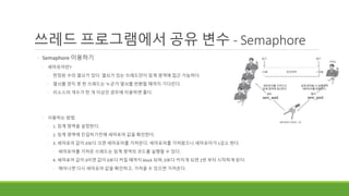 쓰레드 프로그램에서 공유 변수 - Semaphore
◦ Semaphore 이용하기
◦ 세마포어란?
◦ 한정된 수의 열쇠가 있다. 열쇠가 있는 쓰레드만이 임계 영역에 접근 가능하다.
◦ 열쇠를 얻지 못 한 쓰레드는 누군가 열쇠를 반환할 때까지 기다린다.
◦ 리소스의 개수가 한 개 이상인 경우에 이용하면 좋다.
◦ 사용하는 방법
◦ 1. 임계 영역을 설정한다.
◦ 2. 임계 영역에 진입하기전에 세마포어 값을 확인한다.
◦ 3. 세마포어 값이 0보다 크면 세마포어를 가져온다. 세마포어를 가져왔으니 세마포어가 1감소 한다.
◦ 세마포어를 가져온 쓰레드는 임계 영역의 코드를 실행할 수 있다.
◦ 4. 세마포어 값이 0이면 값이 0보다 커질 때까지 block 되며, 0보다 커지게 되면 2번 부터 시작하게 된다.
◦ 깨어나면 다시 세마포어 값을 확인하고, 가져올 수 있으면 가져온다.
sem_wait
임계 영역을 다 실행하여
세마포어를 반환한다.
세마포어를 가져가고
임계 영역에 접근한다.
sem_post
 