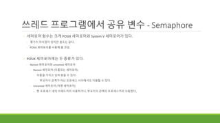 쓰레드 프로그램에서 공유 변수 - Semaphore
◦ 세마포어 함수는 크게 POSIX 세마포어와 System V 세마포어가 있다.
◦ 몇가지 차이점이 있지만 용도는 같다.
◦ POSIX 세마포어를 사용해 볼 것임
◦ POSIX 세마포어에는 두 종류가 있다.
◦ Named 세마포어와 unnamed 세마포어
◦ Named 세마포어 (이름있는 세마포어)
◦ 이름을 가지고 있어 찾을 수 있다.
◦ 부모자식 관계가 아닌 프로세스 사이에서도 이용할 수 있다.
◦ Unnamed 세마포어 (익명 세마포어)
◦ 한 프로세스 내의 쓰레드끼리 사용하거나, 부모자식 관계의 프로세스끼리 사용한다.
 