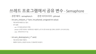 쓰레드 프로그램에서 공유 변수 - Semaphore
◦ 관련 헤더 : semaphore.h 관련 라이브러리 : pthread
◦ int sem_init(sem_t *sem, int pshared, unsigned int value)
◦ 익명 세마포어를 만드는 함수
◦ 인자 설명
◦ sem : 초기화 할 세마포어 객체
◦ pshared : 0이면 프로세스 내부에서만 사용한다. 0이 아니면 프로세스들 간에도 공유한다. (자식과의 공유)
◦ value : 세마포어의 초기 값
◦ int sem_destroy(sem_t * sem)
◦ 익명 세마포어를 삭제한다.
◦ 호출하지 않아도, 생성한 프로세스가 종료하면 파괴된다.
 