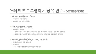 쓰레드 프로그램에서 공유 변수 - Semaphore
◦ int sem_post(sem_t *sem)
◦ 세마포어를 되돌려 준다.
◦ 세마포어 값이 하나 증가한다.
◦ sem_wait(sem_t *sem)
◦ 세마포어를 얻는다.
◦ 세마포어 값이 0보다 클 때는 세마포어를 얻은 후 세마포어 수를 감소한 뒤 즉시 반환한다.
◦ 세마포어 값이 0이라면 세마포어가 0보다 커지거나 시그널이 발생할 때까지 대기한다.
◦ int sem_getvalue(sem_t *sem, int *sval)
◦ 현재 세마포어의 값을 알아낸다.
◦ 인자 설명
◦ sval : 이 변수에 현재 세마포어의 값이 저장된다.
 