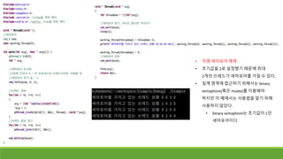 • 익명 세마포어 예제
• 초기값을 2로 설정했기 때문에 최대
2개의 쓰레드가 세마포어를 가질 수 있다.
• 임계 영역에 접근하기 위해서는 binary
semaphore(혹은 mutex)를 이용해야
하지만 이 예에서는 사용법을 알기 위해
사용하지 않았다.
• binary semaphore는 초기값이 1인
세마포어이다.
 