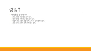 링킹?
◦ 왜 링킹을 공부하나?
◦ 큰 프로그램 작성에 도움이 된다.
◦ 링크 에러를 이해하는 데 도움이 된다.
◦ 어떻게 프로그램이 만들어 지는 지 더 잘 이해하게 된다.
◦ 공유 라이브러리에 대해 이해할 수 있다.
 