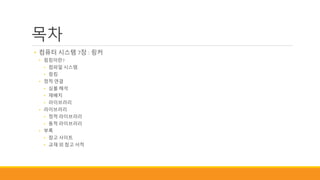 목차
• 컴퓨터 시스템 7장 : 링커
• 링킹이란?
• 컴파일 시스템
• 링킹
• 정적 연결
• 심볼 해석
• 재배치
• 라이브러리
• 라이브러리
• 정적 라이브러리
• 동적 라이브러리
• 부록
• 참고 사이트
• 교재 외 참고 서적
 