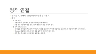 정적 연결
◦ 컴파일 시, 재배치 가능한 목적파일을 합치는 것
◦ 과정
◦ 1. 심볼 해석
◦ 심볼은 함수, 전역변수, 정적변수(static) 등에 대응된다.
◦ 다른 소스파일에서 만든 함수, 전역 변수를 이용할 수 있게 한다.
◦ 2. 재배치(Relocation)
◦ 각 파일들은 파일의 처음부터 시작된다. 이것들을 모아서 하나에 파일에 넣을 것이므로, 파일이 재배치 되어야 한다.
◦ 각 object 파일에서 코드, 데이터 등을 알맞은 섹션에 재배치 한다.
◦ 모든 주소 참조들을 바뀐 환경에 알맞게 수정한다.
 