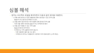 심볼 해석
◦ 링커는 오브젝트 파일을 해석하면서 다음과 같은 테이블 이용한다.
◦ 1. 모듈 m에 정의되고 다른 모듈들에 의해서 참조될 수 있는 전역 심볼
◦ Static이 아닌 함수와 전역변수가 있다.
◦ 2. 모듈 m에서 참조하지만 다른 모듈에 의해 정의된 전역 심볼
◦ 다른 모듈 내에서 정의된 static이 아닌 전역변수와 함수
◦ 3. 모듈 m만 이용할 수 있는 지역 심볼
◦ Static인 함수와 전역 변수
◦ 지역변수는 지역 심볼에 속하지 않는다.
◦ 다른 모듈에서 불러 쓸 수도 없다.
◦ 지역변수의 위치는 어셈블리어 수준에서 이미 완료되었다. (스택 계산)
 