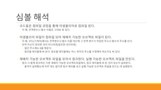 심볼 해석
◦ 코드들은 컴파일 과정을 통해 어셈블리어로 컴파일 된다.
◦ 이 때, 전역변수나 함수 이름은 그대로 써 있다.
◦ 어셈블리어 파일이 컴파일 되어 재배치 가능한 오브젝트 파일이 된다.
◦ 이 때, 코드(기계어)에서는 전역변수나 함수 이름 대신에 그 전역 변수가 저장된 주소나 함수의 주소를 쓴다.
◦ 만약 자신이 정의한 것이 아니라면(참조한 것이라면)
◦ 일단 주소에는 0을 채운다.
◦ 참조할 테이블에 써 둔다. 참조할 테이블에는 어느 위치의 주소를 수정해야 하는지도 써 있다.
◦ 재배치 가능한 오브젝트 파일을 모아서 링크한다. 실행 가능한 오브젝트 파일을 만든다.
◦ 링크 시 함께 링크하는 다른 재배치 가능한 오브젝트파일에서, 참조 테이블에 써 둔 것이 있는지 살펴본다.
◦ 끝까지 살펴봤는데 아무 데도 없다면 링크 에러를 내고 실행 가능한 오브젝트 파일을 만드는 데 실패한다.
 