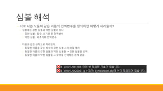 심볼 해석
◦ 서로 다른 모듈이 같은 이름의 전역변수를 정의하면 어떻게 처리될까?
◦ 심볼에는 강한 심볼과 약한 심볼이 있다.
◦ 강한 심볼 : 함수, 초기화 된 전역변수
◦ 약한 심볼 : 비초기화 전역변수
◦ 다음과 같은 규칙으로 처리된다.
◦ 동일한 이름을 갖는 복수의 강한 심볼 -> 컴파일 에러
◦ 동일한 이름의 강한 심볼과 약한 심볼들 -> 강한 심볼을 선택
◦ 동일한 이름의 약한 심볼들 -> 무엇을 선택하든 관계 없음
 