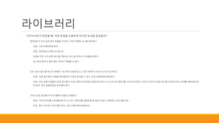 라이브러리
◦ 라이브러리가 없었을 때, 어떤 방법을 이용하여 유사한 효과를 얻었을까?
◦ 컴파일러가 모든 표준 함수 호출을 인식하고 직접 적절한 코드를 생성한다.
◦ 장점 : 프로그래머에게 편리
◦ 단점 : 컴파일러가 매우 무거워 짐
◦ 실제로 적은 수의 표준 함수를 이용하는 파스칼 언어는 이 방법을 택한다.
◦ C는 표준 함수가 매우 많다. 따라서 적용할 수 없다.
◦ 모든 표준 C함수를 하나의 재배치 가능 목적 모듈에 넣고, 프로그래머가 자신의 코드와 링크한다.
◦ 장점 : 표준 함수들의 구현을 컴파일러의 구현과 분리할 수 있고, 프로그래머에게 편리하다.
◦ 단점 : 모든 실행 파일들이 표준 함수들의 모음 전체의 복사본을 포함하게 되어 디스크 공간과 메모리를 극도로 낭비한다. 또한 단 하나의 표준 함수를 수정하더라도 전체를 재컴파일 해
야 하며, 모든 실행파일과 링크해야 한다
◦ 각각의 표준 함수를 각각의 재배치 파일로 생성한다.
◦ 장점 : 라이브러리를 수정했을 때 큰 소스코드 덩어리를 재컴파일 할 필요가 없다. (컴파일 시간이 줄어 듬)
◦ 단점 : 함수 하나하나 링크해야 한다. 프로그래머에게 불편하다.
 