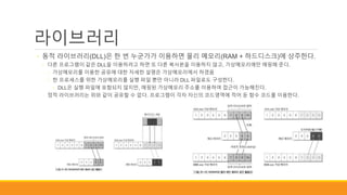 라이브러리
◦ 동적 라이브러리(DLL)은 한 번 누군가가 이용하면 물리 메모리(RAM + 하드디스크)에 상주한다.
◦ 다른 프로그램이 같은 DLL을 이용하려고 하면 또 다른 복사본을 이용하지 않고, 가상메모리에만 매핑해 준다.
◦ 가상메모리를 이용한 공유에 대한 자세한 설명은 가상메모리에서 하겠음
◦ 한 프로세스를 위한 가상메모리를 실행 파일 뿐만 아니라 DLL 파일로도 구성한다.
◦ DLL은 실행 파일에 포함되지 않지만, 매핑된 가상메모리 주소를 이용하여 접근이 가능해진다.
◦ 정적 라이브러리는 위와 같이 공유할 수 없다. 프로그램이 각자 자신의 코드영역에 적어 둔 함수 코드를 이용한다.
 