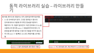 동적 라이브러리 실습 – 라이브러리 만들
기
함수를 C형식으로 만들라는 의미 (컴파일러에게 알려줌)
• C++은 오버로딩이 된다. 그것은 컴파일 시 함수의
인자에 따라서 이름에 추가적인 정보를 저장하기
때문이다. 즉, 이름이 달라진다. 다른 언어에서 그 DLL을
사용하고자 한다면 extern “C”를 붙여주어야 한다. 이
문장을 붙이면 컴파일 시 함수의 이름을 바꾸지 않는다.
• 아니면 extern “C”를 빼고 소스코드 확장자를 c로 해도
됨
extern “C”없이 컴파일한 경우 함수 이름 extern “C” 하고 컴파일한 경우, 혹은 확장자가 c인 경우 함수 이름
 