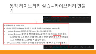 동적 라이브러리 실습 – 라이브러리 만들
기
함수를 export 할 거라는 의미
• 이 지시자가 있어야 export와 관련된 정보를 적어준다(PE의 export directory 등)
• __declspec에 dllexport를 인자로 주면 export 함수라는 의미가 된다.
• __declspec에 dllimport를 인자로 주면 이 함수를 dll로부터 가져올 것이라는 의미가 된다.
• DLL을 이용하는 소스 코드에서 이용한다. 보통은 헤더파일에 써 둔다. 이 헤더파일을
include하면 함수를 import한다는 사실을 알 수 있다.
• 기타 __declspec의 인자로 들어갈 수 있는 것들이 궁금하다면 부록의 참고 사이트를 보자
 