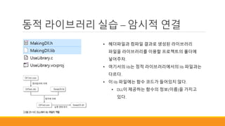 동적 라이브러리 실습 – 암시적 연결
• 헤더파일과 컴파일 결과로 생성된 라이브러리
파일을 라이브러리를 이용할 프로젝트의 폴더에
넣어주자.
• 여기서의 lib는 정적 라이브러리에서의 lib 파일과는
다르다.
• 이 lib 파일에는 함수 코드가 들어있지 않다.
• DLL이 제공하는 함수의 정보(이름)을 가지고
있다.
 