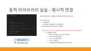 동적 라이브러리 실습 – 명시적 연결
보통 과제 할 때 만드는 평범한 프로젝트를 새로 만들고 코드를 쓰자
이 코드가 하는 일
• DLL을 불러온다.
• DLL 파일에서, 사용할 함수의 코드를 찾는다.
• 찾은 함수를 함수 포인터에 넣고, 이용한다.
• 실행하기 전, dll은 이 프로그램을 컴파일하여 만든 EXE와 같은 디렉토리에 옮기자.
• DLL 파일을 찾는 경로
• 해당 DLL을 이용하는 EXE가 있는 디렉터리
• 프로세스의 현재 디렉터리
• Windows 시스템 디렉터리
• Windows 디렉터리
• PATH 환경변수에 등록되어 있는 모든 디렉터리
 