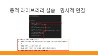 동적 라이브러리 실습 – 명시적 연결
불러올 DLL의 핸들이 저장될 공간 선언
• 핸들은 windows에서, 각종 대상(object)에게 OS가 발급해 주는 것이다. (주민등록번호같은
것)
• 핸들을 통해서 object를 사용할 수 있다.
• 대상을 빠르게 구분하기 위해 정수형을 사용하며 중복되지 않는다.
• 핸들에 대해 궁금하다면 부록의 참고 사이트를 보자
 