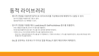 동적 라이브러리
◦ 명시적 연결을 이용하면 동적으로 라이브러리를 가상메모리에 해제하거나 올릴 수 있다.
◦ 암시적 연결을 이용한다면 그럴 수 없다.
◦ 필요할 때 잠깐 쓰고 해제할 수 있다.
◦ 암시적 연결을 이용할 때도 LoadLibrary와 GetProcAddress 함수를 호출한다.
◦ 프로그램을 로딩할 때, 로더가 이 함수를 호출한다.
◦ 위 함수를 호출하여 얻은 함수 주소를 미리 준비한 영역에 적어준다.
◦ 기계어 코드는 미리 준비된 영역의 주소를 이용하도록 써 있다.
◦ 미리 어느 곳에 어떤 함수의 주소를 쓸 지 지정해두고, 기계어 코드에서 그 주소를 이용하게 한다. 로딩시에 약속된 위치
에 함수의 주소를 써 준다.
◦ DLL을 공유하는 프로세스가 더이상 없을 때 DLL이 물리 메모리에서 해제된다.
 