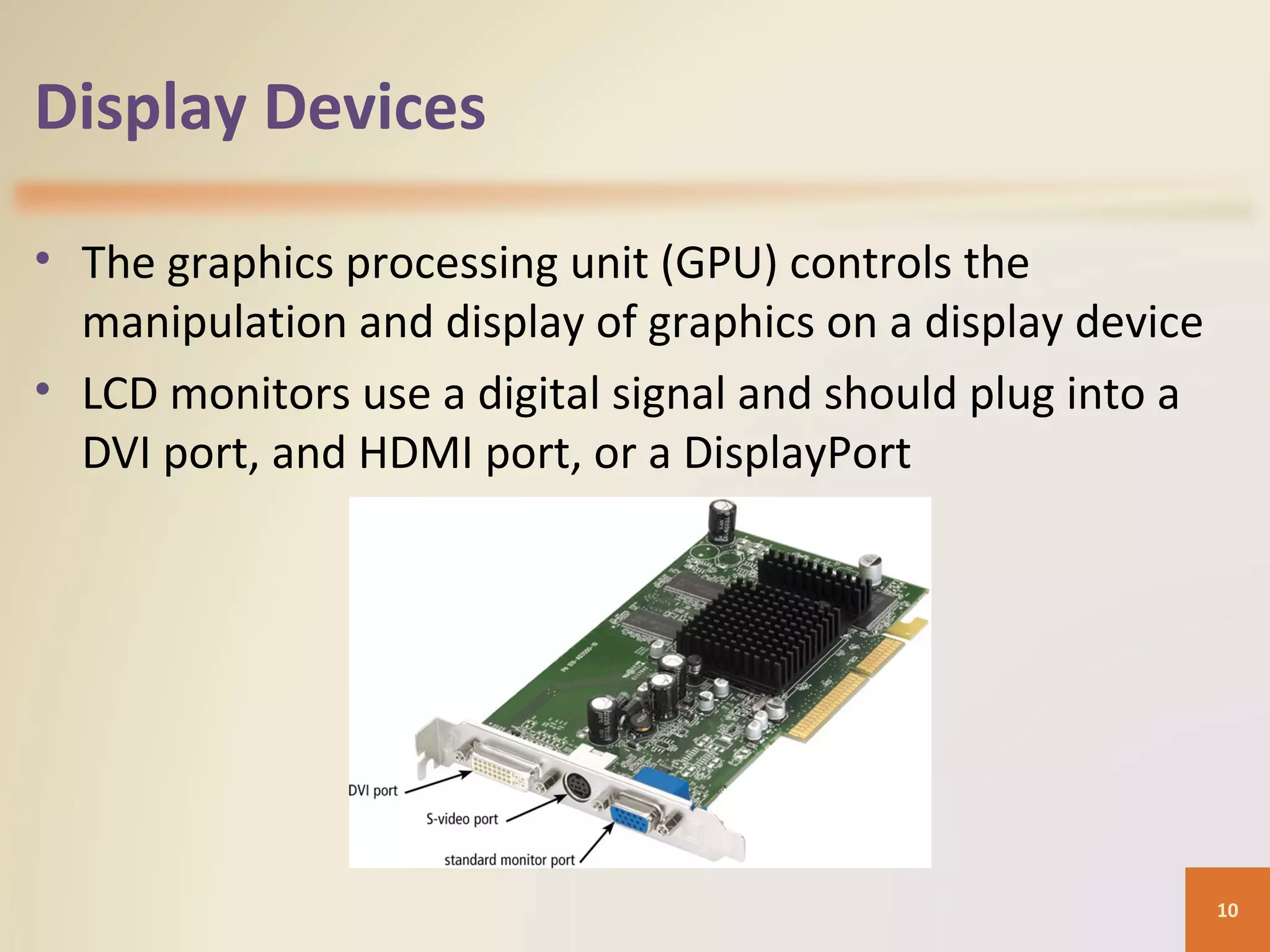 Display Devices • The graphics processing unit (GPU) controls the manipulation and display of graphics on a display device • LCD monitors use a digital signal and should plug into a DVI port, and HDMI port, or a DisplayPort 10 