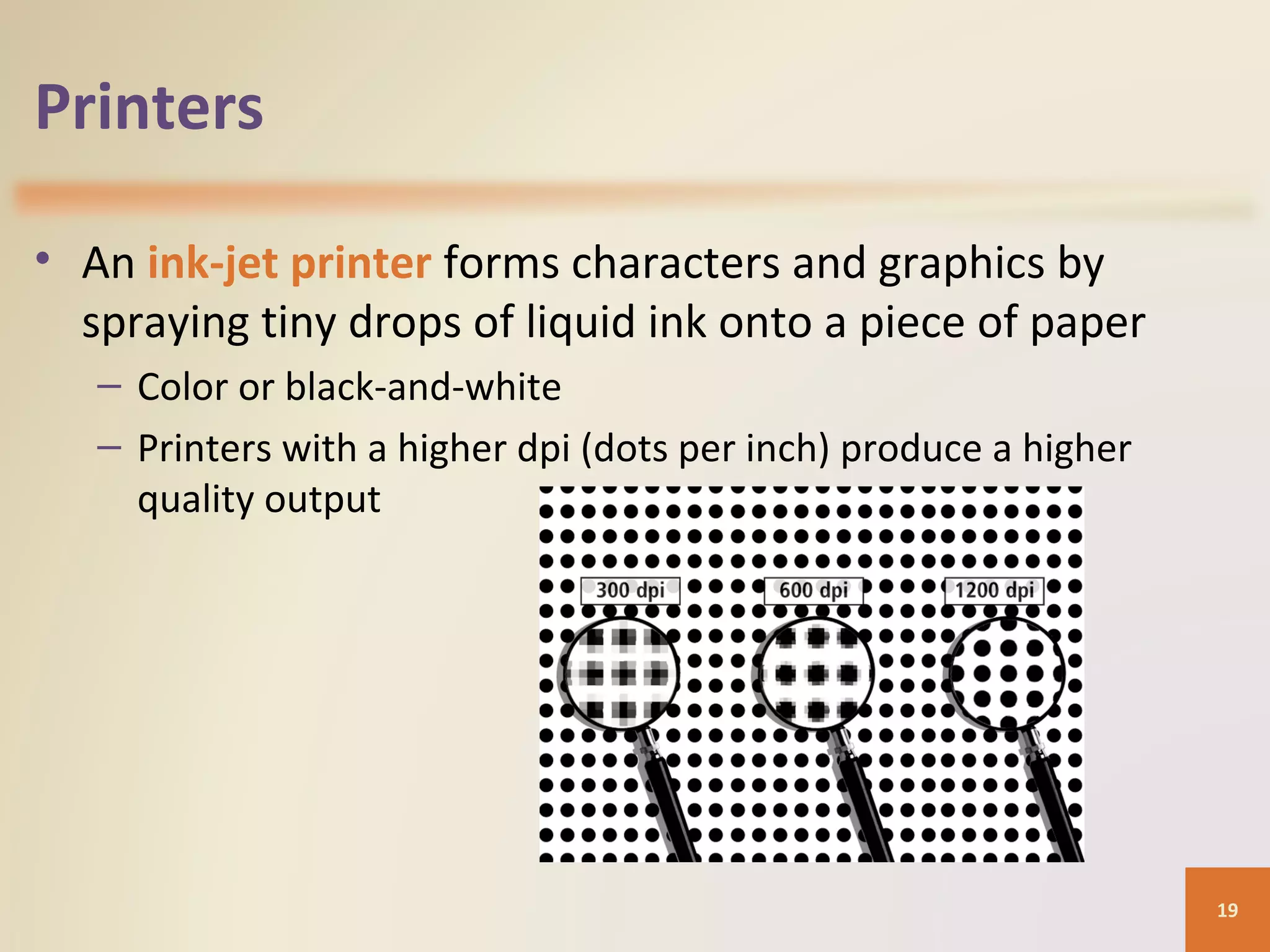 Printers • An ink-jet printer forms characters and graphics by spraying tiny drops of liquid ink onto a piece of paper – Color or black-and-white – Printers with a higher dpi (dots per inch) produce a higher quality output 19 