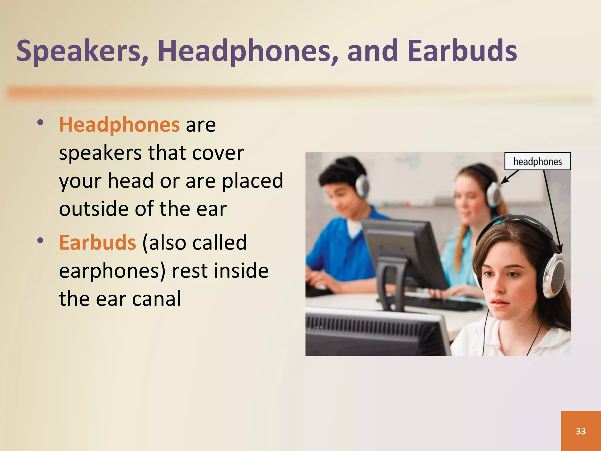 Speakers, Headphones, and Earbuds • Headphones are speakers that cover your head or are placed outside of the ear • Earbuds (also called earphones) rest inside the ear canal 33 