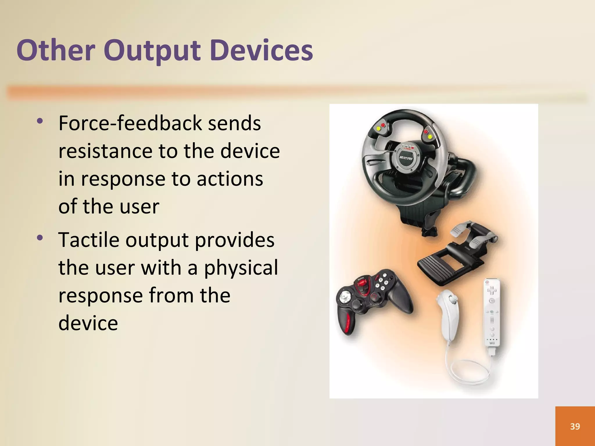 Other Output Devices • Force-feedback sends resistance to the device in response to actions of the user • Tactile output provides the user with a physical response from the device 39 