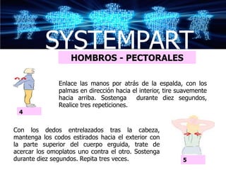 SYSTEMPART
                   HOMBROS - PECTORALES

               Enlace las manos por atrás de la espalda, con los
               palmas en dirección hacia el interior, tire suavemente
               hacia arriba. Sostenga     durante diez segundos,
               Realice tres repeticiones.
 4


Con los dedos entrelazados tras la cabeza,
mantenga los codos estirados hacia el exterior con
la parte superior del cuerpo erguida, trate de
acercar los omoplatos uno contra el otro. Sostenga
durante diez segundos. Repita tres veces.                   5
 