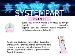 SYSTEMPART           BRAZOS
                Sacuda los brazos y manos a los lados del cuerpo
                durante              diez             segundos,
                dejando que los hombros vayan colgando a
                medida que disminuye la tensión.
1




De pie, con los brazos extendidos y los dedos
entrelazados, girar las palmas por encima de la
cabeza a la vez que estira los brazos. Sostener
por diez segundos y volver a la posición inicial.
Repetir tres veces.                                    2
 