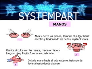 SYSTEMPART
                                         MANOS


                        Abra y cierre las manos, llevando el pulgar hacia
           1            adentro y flexionando los dedos, repita 3 veces.



Realice círculos con las manos, hacia un lado y
luego al otro, Repita 3 veces en cada lado.                 2

                  Dirija la mano hacia el lado externo, tratando de
       3          llevarla hasta donde alcance.
 