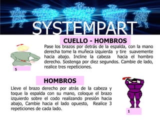 SYSTEMPART    CUELLO - HOMBROS
               Pase los brazos por detrás de la espalda, con la mano
               derecha tome la muñeca izquierda y tire suavemente
               hacia abajo. Incline la cabeza      hacia el hombro
               derecho. Sostenga por diez segundos. Cambie de lado,
               realice tres repeticiones.
 5


               HOMBROS
                                                       1
Lleve el brazo derecho por atrás de la cabeza y
toque la espalda con su mano, coloque el brazo
izquierdo sobre el codo realizando presión hacia
abajo, Cambie hacia el lado opuesto, Realice 3
repeticiones de cada lado.
                                                       1
 