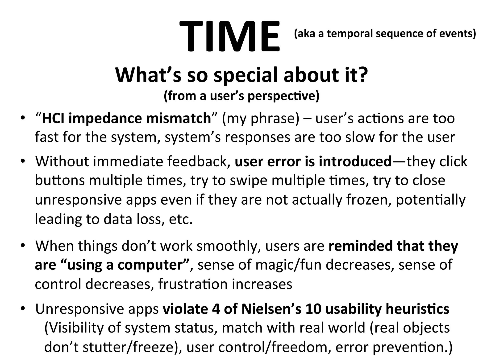 TIME	
  

(aka	
  a	
  temporal	
  sequence	
  of	
  events)	
  
	
  

What’s	
  so	
  special	
  about	
  it?	
  

	
  

(from	
  a	
  user’s	
  perspec>ve)

•  “HCI	
  impedance	
  mismatch”	
  (my	
  phrase)	
  –	
  user’s	
  ac.ons	
  are	
  too	
  
	
  
fast	
  for	
  the	
  system,	
  system’s	
  responses	
  are	
  too	
  slow	
  for	
  the	
  user	
  
•  Without	
  immediate	
  feedback,	
  user	
  error	
  is	
  introduced—they	
  click	
  
bu<ons	
  mul.ple	
  .mes,	
  try	
  to	
  swipe	
  mul.ple	
  .mes,	
  try	
  to	
  close	
  
unresponsive	
  apps	
  even	
  if	
  they	
  are	
  not	
  actually	
  frozen,	
  poten.ally	
  
leading	
  to	
  data	
  loss,	
  etc.	
  
•  When	
  things	
  don’t	
  work	
  smoothly,	
  users	
  are	
  reminded	
  that	
  they	
  
are	
  “using	
  a	
  computer”,	
  sense	
  of	
  magic/fun	
  decreases,	
  sense	
  of	
  
control	
  decreases,	
  frustra.on	
  increases	
  
•  Unresponsive	
  apps	
  violate	
  4	
  of	
  Nielsen’s	
  10	
  usability	
  heuris>cs	
  
(Visibility	
  of	
  system	
  status,	
  match	
  with	
  real	
  world	
  (real	
  objects	
  
don’t	
  stu<er/freeze),	
  user	
  control/freedom,	
  error	
  preven.on.)	
  

 