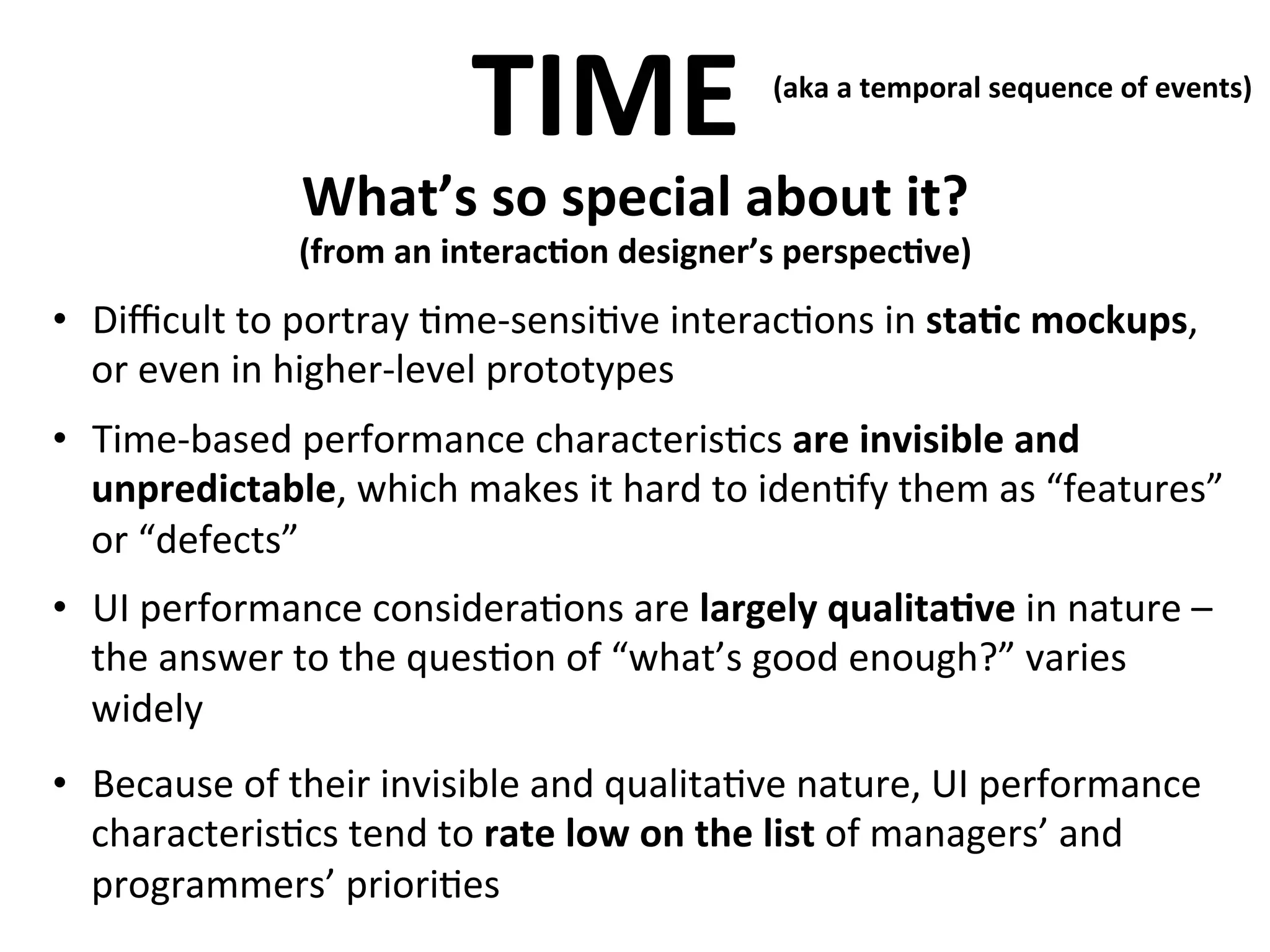 TIME	
  

(aka	
  a	
  temporal	
  sequence	
  of	
  events)	
  
	
  

What’s	
  so	
  special	
  about	
  it?	
  

	
  

(from	
  an	
  interac>on	
  designer’s	
  perspec>ve)

	
  
•  Diﬃcult	
  to	
  portray	
  .me-­‐sensi.ve	
  interac.ons	
  in	
  sta>c	
  mockups,	
  
or	
  even	
  in	
  higher-­‐level	
  prototypes	
  
•  Time-­‐based	
  performance	
  characteris.cs	
  are	
  invisible	
  and	
  
unpredictable,	
  which	
  makes	
  it	
  hard	
  to	
  iden.fy	
  them	
  as	
  “features”	
  
or	
  “defects”	
  
•  UI	
  performance	
  considera.ons	
  are	
  largely	
  qualita>ve	
  in	
  nature	
  –	
  
the	
  answer	
  to	
  the	
  ques.on	
  of	
  “what’s	
  good	
  enough?”	
  varies	
  
widely	
  
•  Because	
  of	
  their	
  invisible	
  and	
  qualita.ve	
  nature,	
  UI	
  performance	
  
characteris.cs	
  tend	
  to	
  rate	
  low	
  on	
  the	
  list	
  of	
  managers’	
  and	
  
programmers’	
  priori.es	
  

 