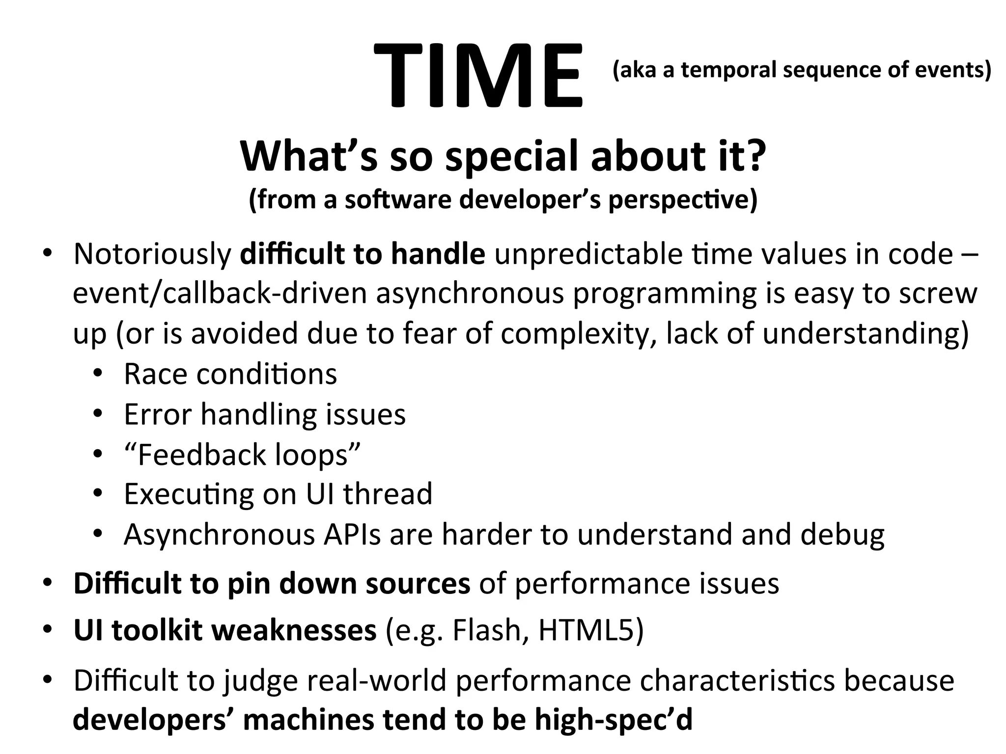 TIME	
  

(aka	
  a	
  temporal	
  sequence	
  of	
  events)	
  
	
  

What’s	
  so	
  special	
  about	
  it?	
  

	
  

(from	
  a	
  soMware	
  developer’s	
  perspec>ve)

•  Notoriously	
  diﬃcult	
  to	
  handle	
  	
   npredictable	
  .me	
  values	
  in	
  code	
  –
u
event/callback-­‐driven	
  asynchronous	
  programming	
  is	
  easy	
  to	
  screw	
  
up	
  (or	
  is	
  avoided	
  due	
  to	
  fear	
  of	
  complexity,	
  lack	
  of	
  understanding)	
  
•  Race	
  condi.ons	
  
•  Error	
  handling	
  issues	
  
•  “Feedback	
  loops”	
  
•  Execu.ng	
  on	
  UI	
  thread	
  
•  Asynchronous	
  APIs	
  are	
  harder	
  to	
  understand	
  and	
  debug	
  
•  Diﬃcult	
  to	
  pin	
  down	
  sources	
  of	
  performance	
  issues	
  
•  UI	
  toolkit	
  weaknesses	
  (e.g.	
  Flash,	
  HTML5)	
  
•  Diﬃcult	
  to	
  judge	
  real-­‐world	
  performance	
  characteris.cs	
  because	
  
developers’	
  machines	
  tend	
  to	
  be	
  high-­‐spec’d	
  

 