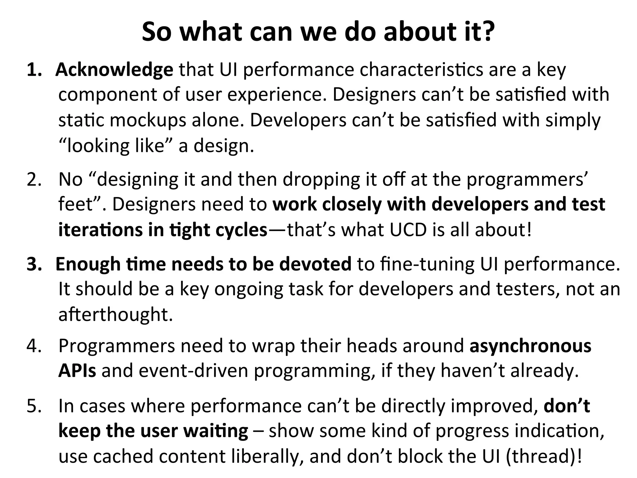So	
  what	
  can	
  we	
  do	
  about	
  it?	
  
1.  Acknowledge	
  that	
  UI	
  performance	
  characteris.cs	
  are	
  a	
  key	
  
component	
  of	
  user	
  experience.	
  Designers	
  can’t	
  be	
  sa.sﬁed	
  with	
  
sta.c	
  mockups	
  alone.	
  Developers	
  can’t	
  be	
  sa.sﬁed	
  with	
  simply	
  
“looking	
  like”	
  a	
  design.	
  
2.  No	
  “designing	
  it	
  and	
  then	
  dropping	
  it	
  oﬀ	
  at	
  the	
  programmers’	
  
feet”.	
  Designers	
  need	
  to	
  work	
  closely	
  with	
  developers	
  and	
  test	
  
itera>ons	
  in	
  >ght	
  cycles—that’s	
  what	
  UCD	
  is	
  all	
  about!	
  
3.  Enough	
  >me	
  needs	
  to	
  be	
  devoted	
  to	
  ﬁne-­‐tuning	
  UI	
  performance.	
  
It	
  should	
  be	
  a	
  key	
  ongoing	
  task	
  for	
  developers	
  and	
  testers,	
  not	
  an	
  
aqerthought.	
  
4.  Programmers	
  need	
  to	
  wrap	
  their	
  heads	
  around	
  asynchronous	
  
APIs	
  and	
  event-­‐driven	
  programming,	
  if	
  they	
  haven’t	
  already.	
  
5.  In	
  cases	
  where	
  performance	
  can’t	
  be	
  directly	
  improved,	
  don’t	
  
keep	
  the	
  user	
  wai>ng	
  –	
  show	
  some	
  kind	
  of	
  progress	
  indica.on,	
  
use	
  cached	
  content	
  liberally,	
  and	
  don’t	
  block	
  the	
  UI	
  (thread)!	
  	
  

 