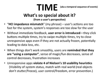 TIME	
  

(aka	
  a	
  temporal	
  sequence	
  of	
  events)	
  
	
  

What’s	
  so	
  special	
  about	
  it?	
  

	
  

(from	
  a	
  user’s	
  perspec>ve)

•  “HCI	
  impedance	
  mismatch”	
  (my	
  phrase)	
  –	
  user’s	
  ac.ons	
  are	
  too	
  
	
  
fast	
  for	
  the	
  system,	
  system’s	
  responses	
  are	
  too	
  slow	
  for	
  the	
  user	
  
•  Without	
  immediate	
  feedback,	
  user	
  error	
  is	
  introduced—they	
  click	
  
bu<ons	
  mul.ple	
  .mes,	
  try	
  to	
  swipe	
  mul.ple	
  .mes,	
  try	
  to	
  close	
  
unresponsive	
  apps	
  even	
  if	
  they	
  are	
  not	
  actually	
  frozen,	
  poten.ally	
  
leading	
  to	
  data	
  loss,	
  etc.	
  
•  When	
  things	
  don’t	
  work	
  smoothly,	
  users	
  are	
  reminded	
  that	
  they	
  
are	
  “using	
  a	
  computer”,	
  sense	
  of	
  magic/fun	
  decreases,	
  sense	
  of	
  
control	
  decreases,	
  frustra.on	
  increases	
  
•  Unresponsive	
  apps	
  violate	
  4	
  of	
  Nielsen’s	
  10	
  usability	
  heuris>cs	
  
(Visibility	
  of	
  system	
  status,	
  match	
  with	
  real	
  world	
  (real	
  objects	
  
don’t	
  stu<er/freeze),	
  user	
  control/freedom,	
  error	
  preven.on.)	
  

 
