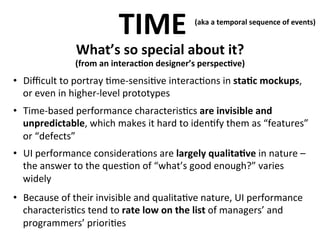 TIME	
  

(aka	
  a	
  temporal	
  sequence	
  of	
  events)	
  
	
  

What’s	
  so	
  special	
  about	
  it?	
  

	
  

(from	
  an	
  interac>on	
  designer’s	
  perspec>ve)

	
  
•  Diﬃcult	
  to	
  portray	
  .me-­‐sensi.ve	
  interac.ons	
  in	
  sta>c	
  mockups,	
  
or	
  even	
  in	
  higher-­‐level	
  prototypes	
  
•  Time-­‐based	
  performance	
  characteris.cs	
  are	
  invisible	
  and	
  
unpredictable,	
  which	
  makes	
  it	
  hard	
  to	
  iden.fy	
  them	
  as	
  “features”	
  
or	
  “defects”	
  
•  UI	
  performance	
  considera.ons	
  are	
  largely	
  qualita>ve	
  in	
  nature	
  –	
  
the	
  answer	
  to	
  the	
  ques.on	
  of	
  “what’s	
  good	
  enough?”	
  varies	
  
widely	
  
•  Because	
  of	
  their	
  invisible	
  and	
  qualita.ve	
  nature,	
  UI	
  performance	
  
characteris.cs	
  tend	
  to	
  rate	
  low	
  on	
  the	
  list	
  of	
  managers’	
  and	
  
programmers’	
  priori.es	
  

 