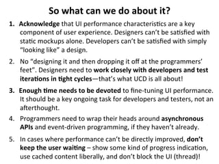 So	
  what	
  can	
  we	
  do	
  about	
  it?	
  
1.  Acknowledge	
  that	
  UI	
  performance	
  characteris.cs	
  are	
  a	
  key	
  
component	
  of	
  user	
  experience.	
  Designers	
  can’t	
  be	
  sa.sﬁed	
  with	
  
sta.c	
  mockups	
  alone.	
  Developers	
  can’t	
  be	
  sa.sﬁed	
  with	
  simply	
  
“looking	
  like”	
  a	
  design.	
  
2.  No	
  “designing	
  it	
  and	
  then	
  dropping	
  it	
  oﬀ	
  at	
  the	
  programmers’	
  
feet”.	
  Designers	
  need	
  to	
  work	
  closely	
  with	
  developers	
  and	
  test	
  
itera>ons	
  in	
  >ght	
  cycles—that’s	
  what	
  UCD	
  is	
  all	
  about!	
  
3.  Enough	
  >me	
  needs	
  to	
  be	
  devoted	
  to	
  ﬁne-­‐tuning	
  UI	
  performance.	
  
It	
  should	
  be	
  a	
  key	
  ongoing	
  task	
  for	
  developers	
  and	
  testers,	
  not	
  an	
  
aqerthought.	
  
4.  Programmers	
  need	
  to	
  wrap	
  their	
  heads	
  around	
  asynchronous	
  
APIs	
  and	
  event-­‐driven	
  programming,	
  if	
  they	
  haven’t	
  already.	
  
5.  In	
  cases	
  where	
  performance	
  can’t	
  be	
  directly	
  improved,	
  don’t	
  
keep	
  the	
  user	
  wai>ng	
  –	
  show	
  some	
  kind	
  of	
  progress	
  indica.on,	
  
use	
  cached	
  content	
  liberally,	
  and	
  don’t	
  block	
  the	
  UI	
  (thread)!	
  	
  

 