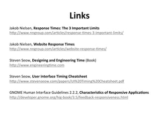 Links	
  
Jakob	
  Nielsen,	
  Response	
  Times:	
  The	
  3	
  Important	
  Limits	
  
h<p://www.nngroup.com/ar.cles/response-­‐.mes-­‐3-­‐important-­‐limits/	
  
Jakob	
  Nielsen,	
  Website	
  Response	
  Times	
  
h<p://www.nngroup.com/ar.cles/website-­‐response-­‐.mes/	
  
Steven	
  Seow,	
  Designing	
  and	
  Engineering	
  Time	
  (Book)	
  
h<p://www.engineering.me.com	
  
Steven	
  Seow,	
  User	
  Interface	
  Timing	
  Cheatsheet	
  
h<p://www.stevenseow.com/papers/UI%20Timing%20Cheatsheet.pdf	
  
GNOME	
  Human	
  Interface	
  Guidelines	
  2.2.2,	
  Characteris>cs	
  of	
  Responsive	
  Applica>ons	
  
h<p://developer.gnome.org/hig-­‐book/3.5/feedback-­‐responsiveness.html	
  

 