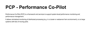 PCP - Performance Co-Pilot
Performance Co-Pilot (PCP) is a framework and services to support system-level performance monitoring and
performance management.
It allows centralized monitoring of distributed processing (e.g. in a cluster or webserver farm environment), or on large
systems with lots of moving parts.
 