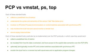 PCP vs vmstat, ps, top
Each of these standard tools:
● collects a predefined mix of metrics
● understands the syntax and semantics of the various "stat" files below /proc
● involves no IPC(Inter-Process-Communication) or context switches associated with synchronous IPC
● only monitors the local host and cannot monitor a remote host
● cannot replay historical data
Each of these standard tools could also be re-implemented over the PCP protocols, in which case they would each:
● collect a predefined mix of metrics
● be insulated from how the data is extracted, and have access to the explicit data semantics over the PCP APIs
● optionally (and typically) involve IPC and context switches associated with synchronous IPC
● monitor the local host or a remote host with equal ease and no application program changes
 