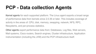 PCP - Data collection Agents
Kernel agents for each supported platform. The Linux agent exports a broad range
of performance data from kernels since 2.0.36 or later. This includes coverage of
activity in the areas of: CPU, disk, memory, swapping, network, NFS, RPC,
filesystems, and per-process statistics.
Other agents export performance data from: Databases, Log files, Web servers,
Mail systems, Cisco routers, Search engines, Cluster infrastructure, Application
instrumentation (including the JVM) and the PCP infrastructure itself.
 
