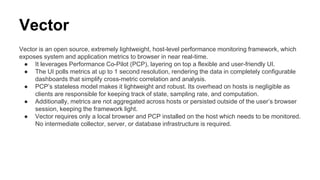Vector
Vector is an open source, extremely lightweight, host-level performance monitoring framework, which
exposes system and application metrics to browser in near real-time.
● It leverages Performance Co-Pilot (PCP), layering on top a flexible and user-friendly UI.
● The UI polls metrics at up to 1 second resolution, rendering the data in completely configurable
dashboards that simplify cross-metric correlation and analysis.
● PCP’s stateless model makes it lightweight and robust. Its overhead on hosts is negligible as
clients are responsible for keeping track of state, sampling rate, and computation.
● Additionally, metrics are not aggregated across hosts or persisted outside of the user’s browser
session, keeping the framework light.
● Vector requires only a local browser and PCP installed on the host which needs to be monitored.
No intermediate collector, server, or database infrastructure is required.
 
