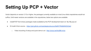Setting Up PCP + Vector
Vector depends on version 3.10 or higher, the packages currently available on most Linux distro repositories would not
suffice. Until newer versions are available in the repositories, below two options are available
● install PCP from binary packages made available by the PCP development team on: ftp://ftp.pcp.io/
● Or build it from source. - https://gist.github.com/sandeepkunkunuru/0a0817f4b6bf4423c5ed
o Video recording of setup and quick demo is at - http://youtu.be/XsUBK-irrUs
 