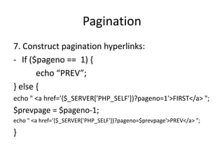 Pagination
7. Construct pagination hyperlinks:
- If ($pageno == 1) {
echo “PREV”;
} else {
echo " <a href='{$_SERVER['PHP_SELF']}?pageno=1'>FIRST</a> ";
$prevpage = $pageno-1;
echo " <a href='{$_SERVER['PHP_SELF']}?pageno=$prevpage'>PREV</a> ";
}
 