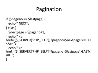 Pagination
if ($pageno == $lastpage) {
echo " NEXT";
} else {
$nextpage = $pageno+1;
echo " <a
href='{$_SERVER['PHP_SELF']}?pageno=$nextpage'>NEXT
</a> ";
echo " <a
href='{$_SERVER['PHP_SELF']}?pageno=$lastpage'>LAST<
/a> ";
}
 