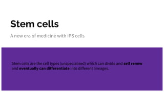 Stem cells
A new era of medicine with iPS cells
Stem cells are the cell types (unspecialised) which can divide and self renew
and eventually can differentiate into different lineages.
 