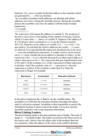 Dr.Shaimaa H.Shaker
‫ﺻﻔﺤﺔ‬
9
Similarly, the typical example of absolute address is the constants which
are generated by assembler are absolute.
The assembler calculates which addresses are absolute and which
addresses are relative during the assembly process. During the assembly
process the assembler calculates the address with the help of simple
expressions.
For example
LOADA(X)+5
The expression A(X) means the address of variable X. The meaning of
the above instruction is that loading of the contents of memory location
which is 5 more than the address of variable X. Suppose if the address of
X is 50 then by above command we try to get the memory location
50+5=55. Therefore as the address of variable X is relative A(X) + 5 is
also relative. To calculate the relative addresses the simple expressions
are allowed. It is expected that the expression should possess at the most
addition and multiplication operations. A simple exercise can be carried
out to determine whether the given address is absolute or relative. In the
expression if the address is absolute then put 0 over there and if address is
relative then put lover there. The expression then gets transformed to sum
of O's and l's. If the resultant value of the expression is 0 then expression
is absolute. And if the resultant value of the expression is 1 then the
expression is relative. If the resultant is other than 0 or 1then the
expression is illegal. For example:
In the above expression the A, Band C are the variable names. The
assembler is to c0l1sider the relocation attribute and adjust the object
code by relocation constant. Assembler is then responsible to convey the
information loading of object code to the loader. Let us now see how
assembler generates code using relocation information.
Direct Linking Loaders
The direct linking loader is the most common type of loader. This type of
loader is a relocatable loader. The loader can not have the direct access to
the source code. And to place the object code in the memory there are
two situations: either the address of the object code could be absolute
Downloaded by sathya bama (sathyabama@tjohngroup.com)
lOMoARcPSD|15635541
 
