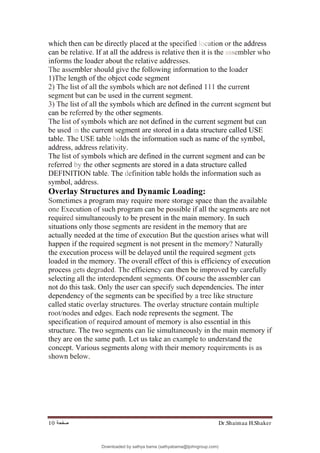 Dr.Shaimaa H.Shaker
‫ﺻﻔﺤﺔ‬
10
which then can be directly placed at the specified location or the address
can be relative. If at all the address is relative then it is the assembler who
informs the loader about the relative addresses.
The assembler should give the following information to the loader
1)The length of the object code segment
2) The list of all the symbols which are not defined 111 the current
segment but can be used in the current segment.
3) The list of all the symbols which are defined in the current segment but
can be referred by the other segments.
The list of symbols which are not defined in the current segment but can
be used in the current segment are stored in a data structure called USE
table. The USE table holds the information such as name of the symbol,
address, address relativity.
The list of symbols which are defined in the current segment and can be
referred by the other segments are stored in a data structure called
DEFINITION table. The definition table holds the information such as
symbol, address.
Overlay Structures and Dynamic Loading:
Sometimes a program may require more storage space than the available
one Execution of such program can be possible if all the segments are not
required simultaneously to be present in the main memory. In such
situations only those segments are resident in the memory that are
actually needed at the time of execution But the question arises what will
happen if the required segment is not present in the memory? Naturally
the execution process will be delayed until the required segment gets
loaded in the memory. The overall effect of this is efficiency of execution
process gets degraded. The efficiency can then be improved by carefully
selecting all the interdependent segments. Of course the assembler can
not do this task. Only the user can specify such dependencies. The inter
dependency of the segments can be specified by a tree like structure
called static overlay structures. The overlay structure contain multiple
root/nodes and edges. Each node represents the segment. The
specification of required amount of memory is also essential in this
structure. The two segments can lie simultaneously in the main memory if
they are on the same path. Let us take an example to understand the
concept. Various segments along with their memory requirements is as
shown below.
Downloaded by sathya bama (sathyabama@tjohngroup.com)
lOMoARcPSD|15635541
 