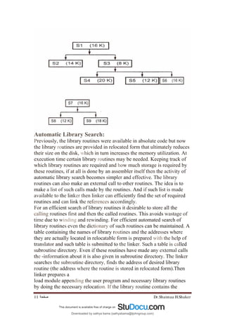 Dr.Shaimaa H.Shaker
‫ﺻﻔﺤﺔ‬
11
Automatic Library Search:
Previously, the library routines were available in absolute code but now
the library routines are provided in relocated form that ultimately reduces
their size on the disk, which in turn increases the memory utilization. At
execution time certain library routines may be needed. Keeping track of
which library routines are required and how much storage is required by
these routines, if at all is done by an assembler itself then the activity of
automatic library search becomes simpler and effective. The library
routines can also make an external call to other routines. The idea is to
make a list of such calls made by the routines. And if such list is made
available to the linker then linker can efficiently find the set of required
routines and can link the references accordingly.
For an efficient search of library routines it desirable to store all the
calling routines first and then the called routines. This avoids wastage of
time due to winding and rewinding. For efficient automated search of
library routines even the dictionary of such routines can be maintained. A
table containing the names of library routines and the addresses where
they are actually located in relocatable form is prepared with the help of
translator and such table is submitted to the linker. Such a table is called
subroutine directory. Even if these routines have made any external calls
the -information about it is also given in subroutine directory. The linker
searches the subroutine directory, finds the address of desired library
routine (the address where the routine is stored in relocated form).Then
linker prepares a
load module appending the user program and necessary library routines
by doing the necessary relocation. If the library routine contains the
Downloaded by sathya bama (sathyabama@tjohngroup.com)
lOMoARcPSD|15635541
 
